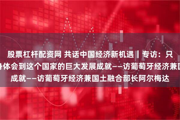 股票杠杆配资网 共话中国经济新机遇｜专访：只要走进中国，就能切身体会到这个国家的巨大发展成就——访葡萄牙经济兼国土融合部长阿尔梅达
