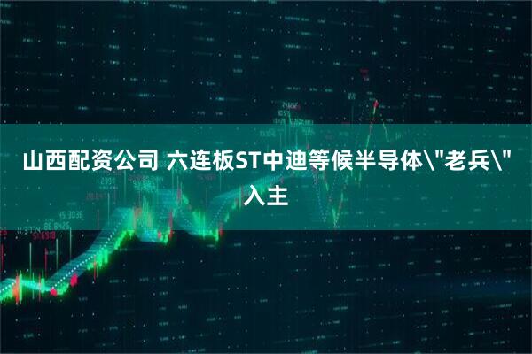 山西配资公司 六连板ST中迪等候半导体＂老兵＂入主