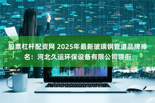 股票杠杆配资网 2025年最新玻璃钢管道品牌排名：河北久运环保设备有限公司领衔