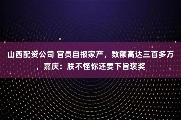 山西配资公司 官员自报家产,数额高达三百多万,嘉庆:朕不怪你还要下旨褒奖