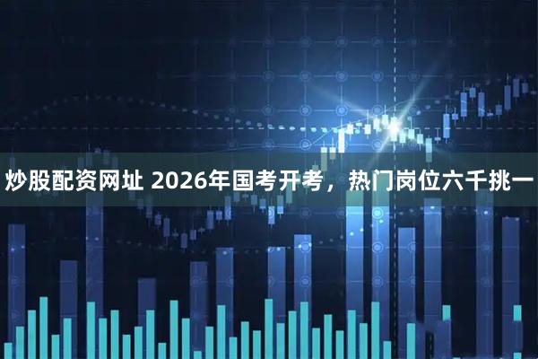 炒股配资网址 2026年国考开考，热门岗位六千挑一