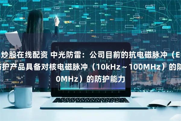 炒股在线配资 中光防雷：公司目前的抗电磁脉冲（EMP）防护产品具备对核电磁脉冲（10kHz～100MHz）的防护能力