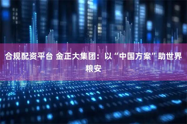 合规配资平台 金正大集团:以“中国方案”助世界粮安