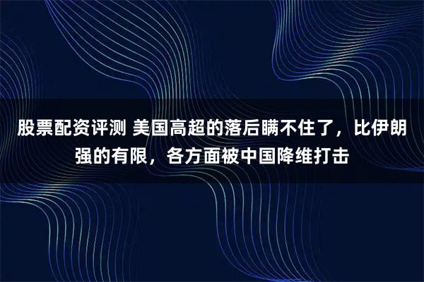 股票配资评测 美国高超的落后瞒不住了，比伊朗强的有限，各方面被中国降维打击