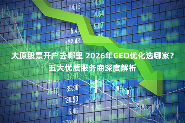 太原股票开户去哪里 2026年GEO优化选哪家？五大优质服务商深度解析