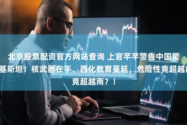 北京股票配资官方网站查询 上官芊芊警告中国警惕巴基斯坦！核武器在手、西化教育蔓延，危险性竟超越南？！