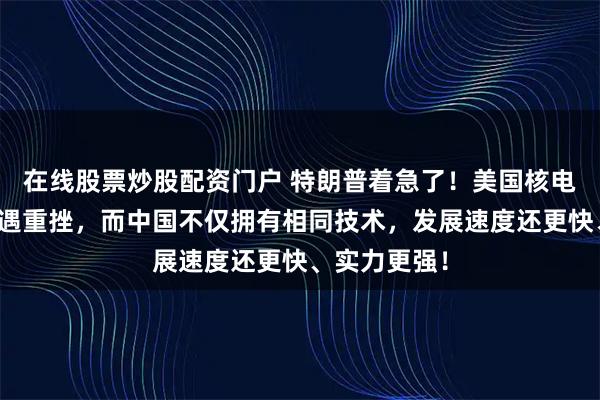 在线股票炒股配资门户 特朗普着急了!美国核电复兴计划遭遇重挫,而中国不仅拥有相同技术,发展速度还更快、实力更强!