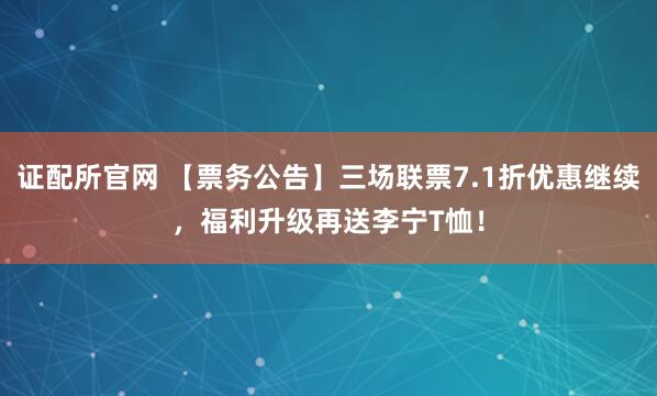 证配所官网 【票务公告】三场联票7.1折优惠继续,福利升级再送李宁T恤!