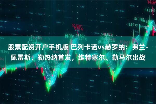 股票配资开户手机版 巴列卡诺vs赫罗纳：弗兰-佩雷斯、勒热纳首发，维特塞尔、勒马尔出战