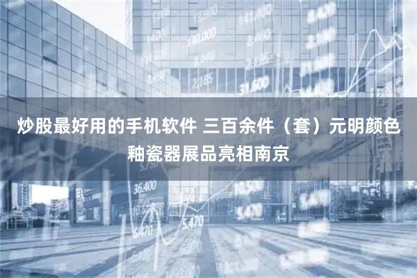炒股最好用的手机软件 三百余件（套）元明颜色釉瓷器展品亮相南京