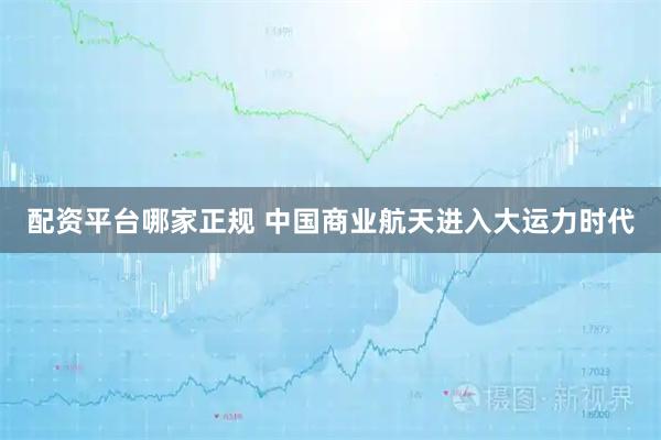配资平台哪家正规 中国商业航天进入大运力时代