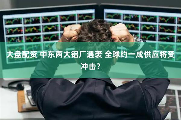 大盘配资 中东两大铝厂遇袭 全球约一成供应将受冲击？
